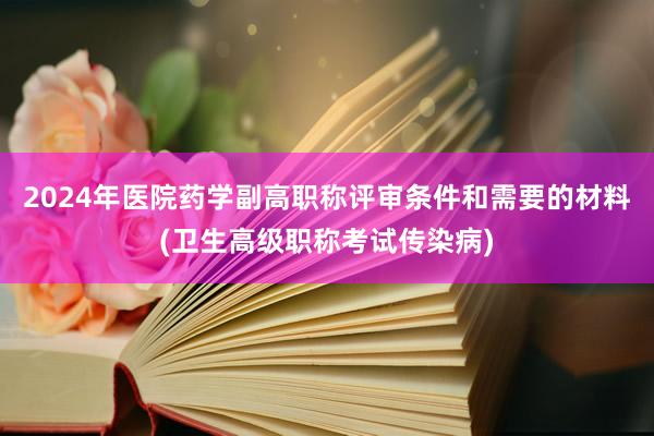2024年医院药学副高职称评审条件和需要的材料(卫生高级职称考试传染病)
