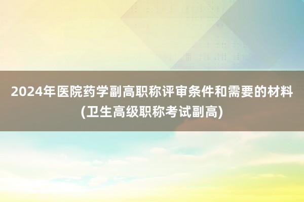 2024年医院药学副高职称评审条件和需要的材料(卫生高级职称考试副高)