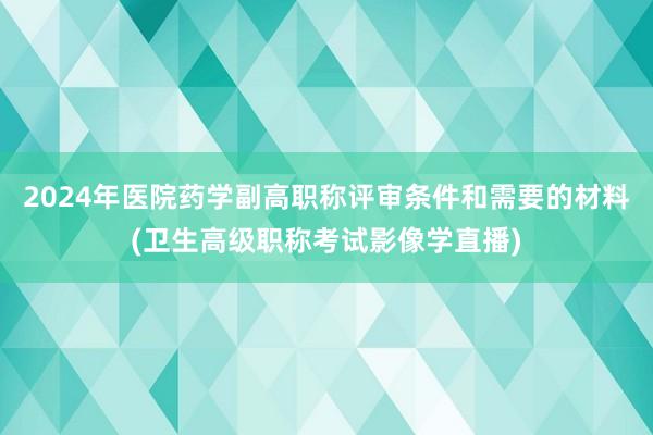 2024年医院药学副高职称评审条件和需要的材料(卫生高级职称考试影像学直播)