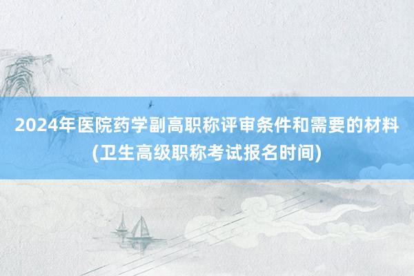 2024年医院药学副高职称评审条件和需要的材料(卫生高级职称考试报名时间)