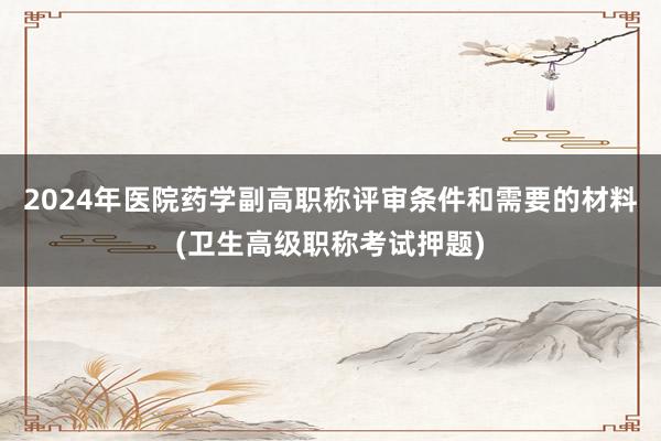 2024年医院药学副高职称评审条件和需要的材料(卫生高级职称考试押题)