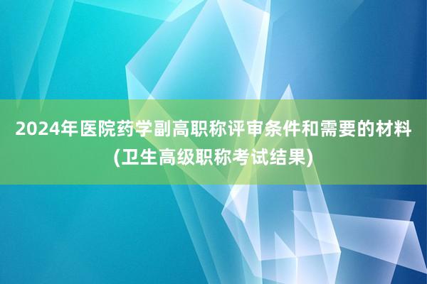 2024年医院药学副高职称评审条件和需要的材料(卫生高级职称考试结果)