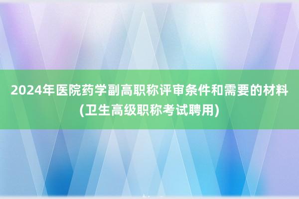 2024年医院药学副高职称评审条件和需要的材料(卫生高级职称考试聘用)