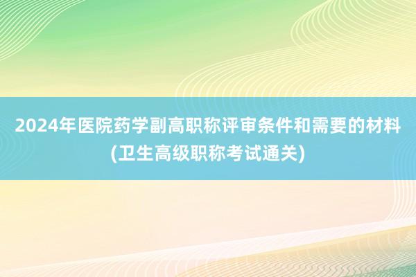 2024年医院药学副高职称评审条件和需要的材料(卫生高级职称考试通关)