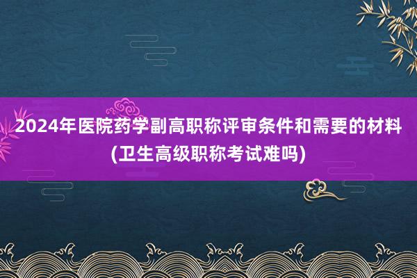2024年医院药学副高职称评审条件和需要的材料(卫生高级职称考试难吗)