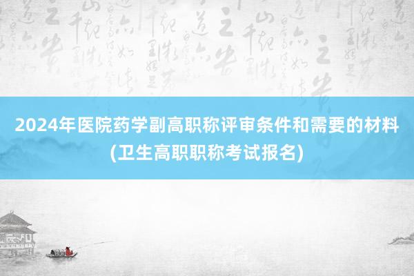 2024年医院药学副高职称评审条件和需要的材料(卫生高职职称考试报名)