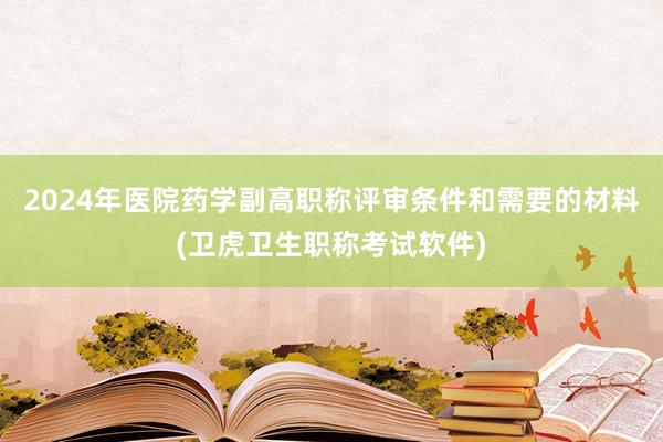 2024年医院药学副高职称评审条件和需要的材料(卫虎卫生职称考试软件)
