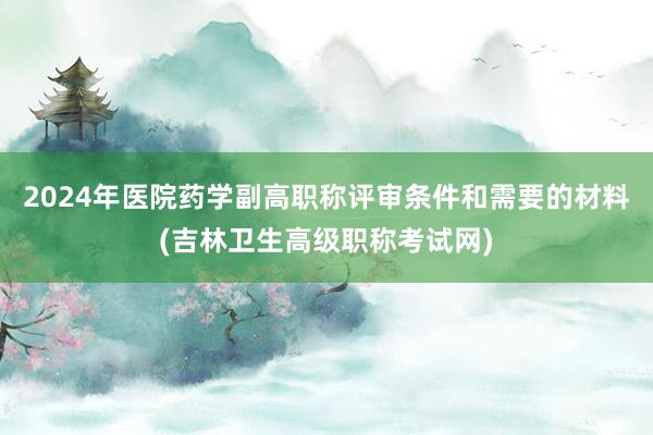 2024年医院药学副高职称评审条件和需要的材料(吉林卫生高级职称考试网)