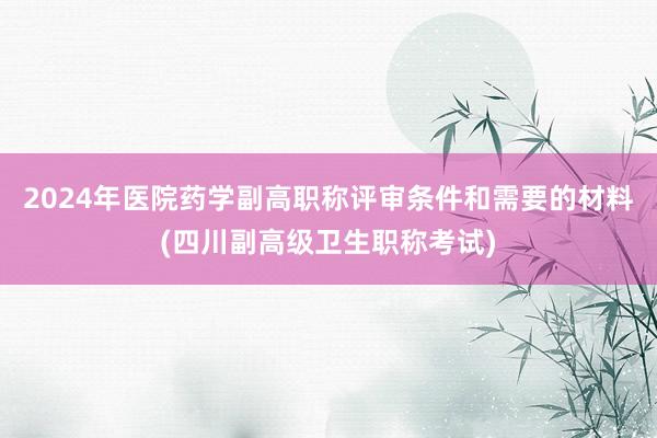 2024年医院药学副高职称评审条件和需要的材料(四川副高级卫生职称考试)
