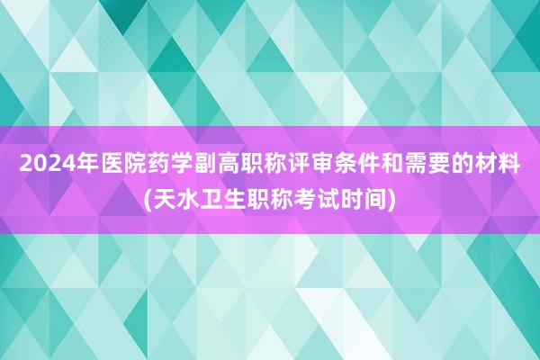2024年医院药学副高职称评审条件和需要的材料(天水卫生职称考试时间)
