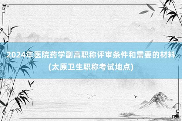 2024年医院药学副高职称评审条件和需要的材料(太原卫生职称考试地点)