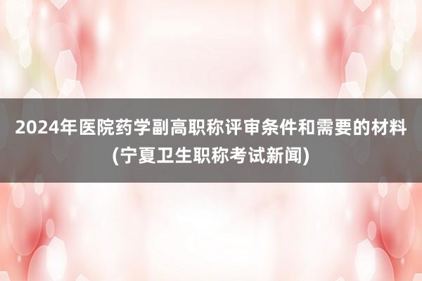 2024年医院药学副高职称评审条件和需要的材料(宁夏卫生职称考试新闻)