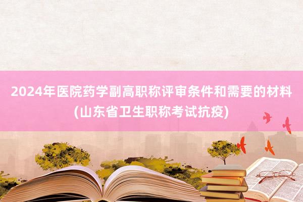 2024年医院药学副高职称评审条件和需要的材料(山东省卫生职称考试抗疫)