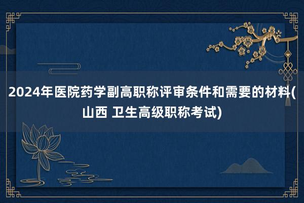 2024年医院药学副高职称评审条件和需要的材料(山西 卫生高级职称考试)