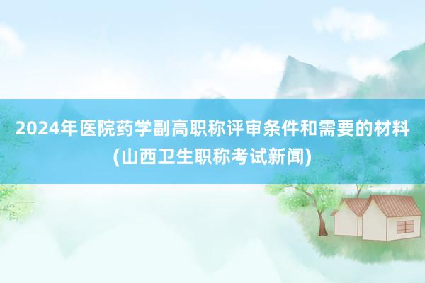 2024年医院药学副高职称评审条件和需要的材料(山西卫生职称考试新闻)