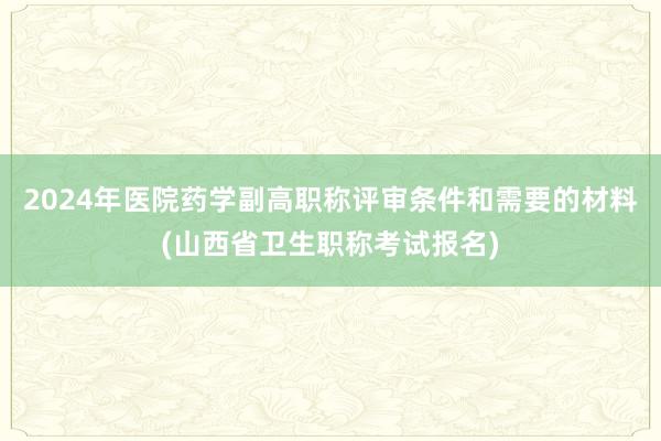 2024年医院药学副高职称评审条件和需要的材料(山西省卫生职称考试报名)