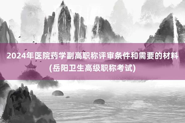 2024年医院药学副高职称评审条件和需要的材料(岳阳卫生高级职称考试)
