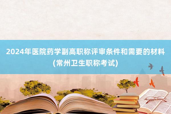 2024年医院药学副高职称评审条件和需要的材料(常州卫生职称考试)