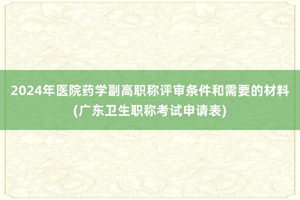 2024年医院药学副高职称评审条件和需要的材料(广东卫生职称考试申请表)