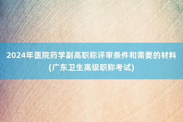 2024年医院药学副高职称评审条件和需要的材料(广东卫生高级职称考试)