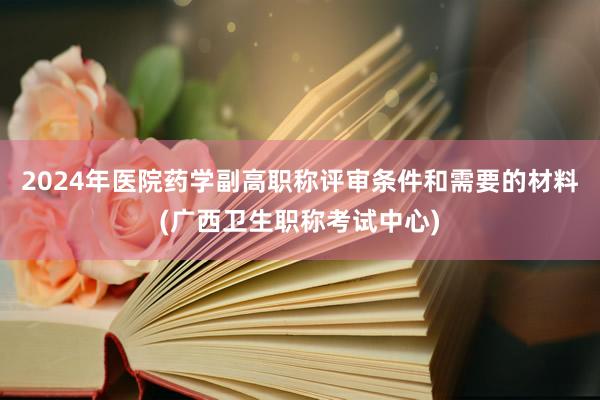 2024年医院药学副高职称评审条件和需要的材料(广西卫生职称考试中心)