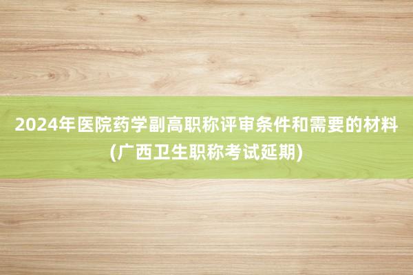 2024年医院药学副高职称评审条件和需要的材料(广西卫生职称考试延期)