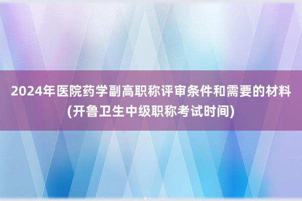 2024年医院药学副高职称评审条件和需要的材料(开鲁卫生中级职称考试时间)