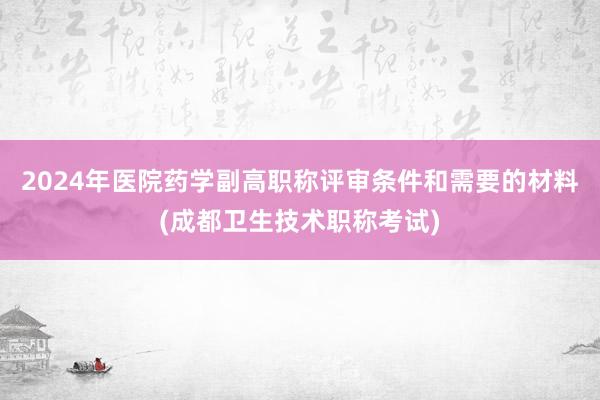 2024年医院药学副高职称评审条件和需要的材料(成都卫生技术职称考试)