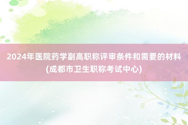 2024年医院药学副高职称评审条件和需要的材料(成都市卫生职称考试中心)
