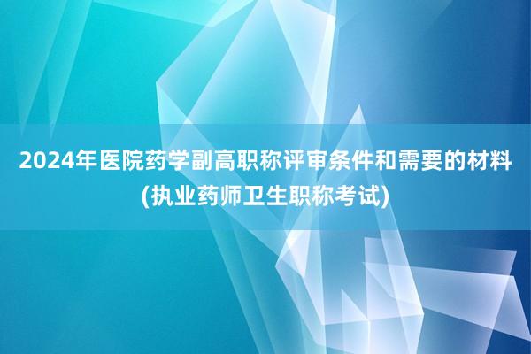 2024年医院药学副高职称评审条件和需要的材料(执业药师卫生职称考试)
