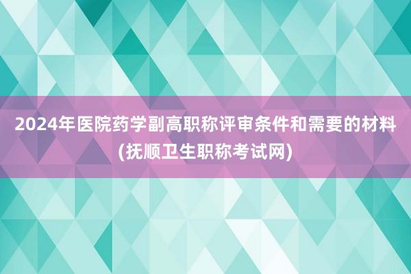 2024年医院药学副高职称评审条件和需要的材料(抚顺卫生职称考试网)
