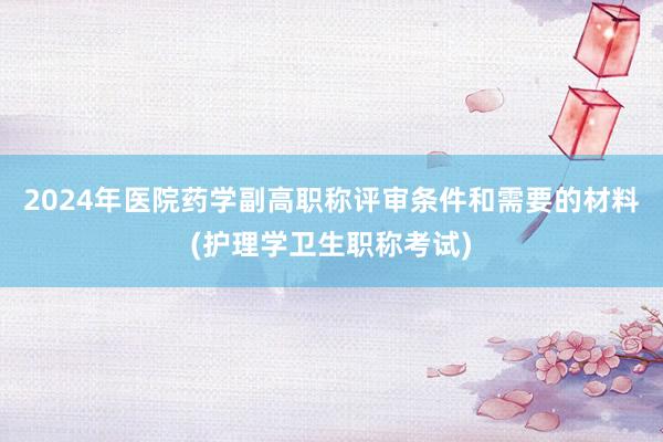 2024年医院药学副高职称评审条件和需要的材料(护理学卫生职称考试)