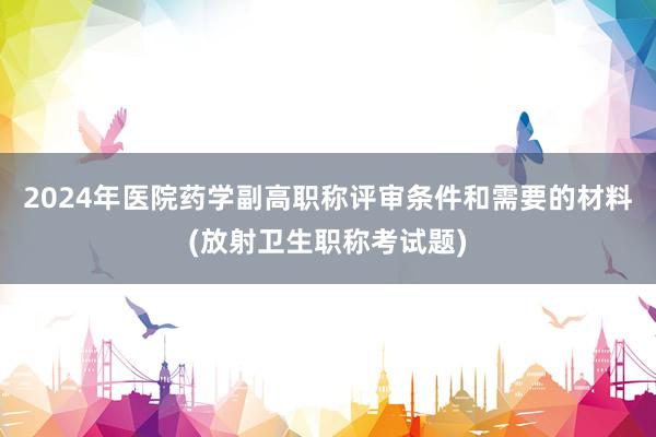 2024年医院药学副高职称评审条件和需要的材料(放射卫生职称考试题)