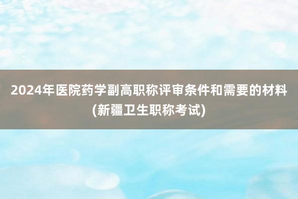 2024年医院药学副高职称评审条件和需要的材料(新疆卫生职称考试)