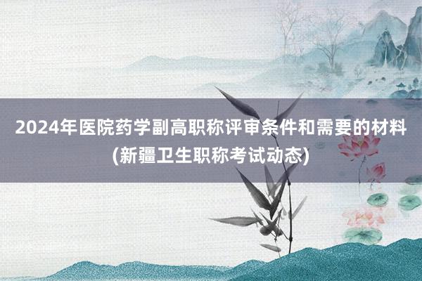 2024年医院药学副高职称评审条件和需要的材料(新疆卫生职称考试动态)