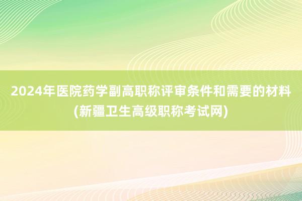 2024年医院药学副高职称评审条件和需要的材料(新疆卫生高级职称考试网)