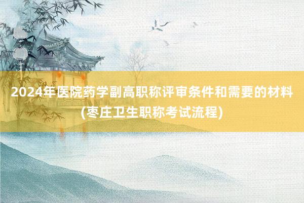 2024年医院药学副高职称评审条件和需要的材料(枣庄卫生职称考试流程)