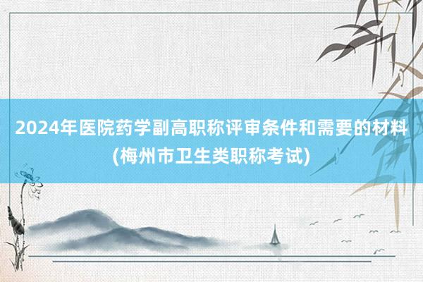 2024年医院药学副高职称评审条件和需要的材料(梅州市卫生类职称考试)