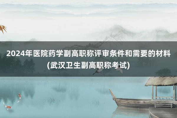 2024年医院药学副高职称评审条件和需要的材料(武汉卫生副高职称考试)