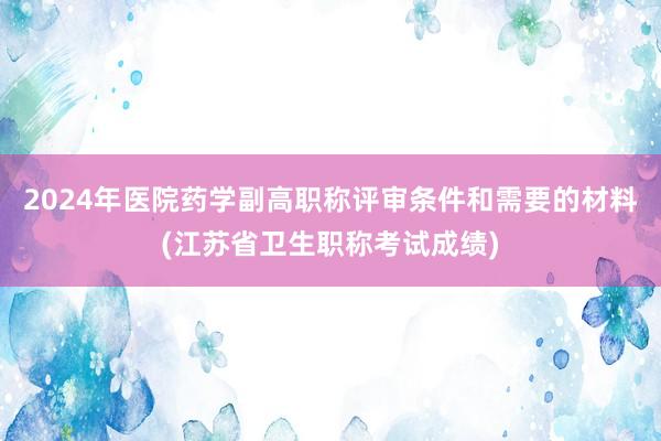 2024年医院药学副高职称评审条件和需要的材料(江苏省卫生职称考试成绩)