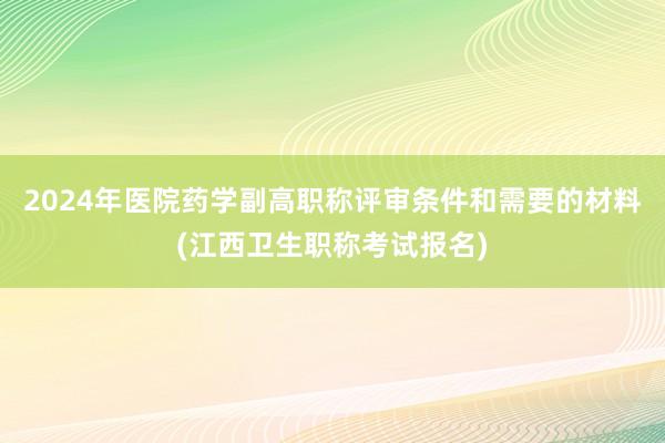 2024年医院药学副高职称评审条件和需要的材料(江西卫生职称考试报名)