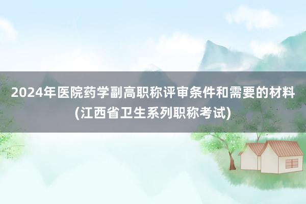 2024年医院药学副高职称评审条件和需要的材料(江西省卫生系列职称考试)