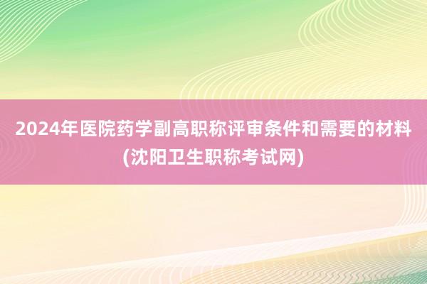 2024年医院药学副高职称评审条件和需要的材料(沈阳卫生职称考试网)