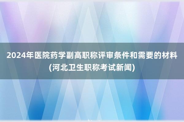 2024年医院药学副高职称评审条件和需要的材料(河北卫生职称考试新闻)