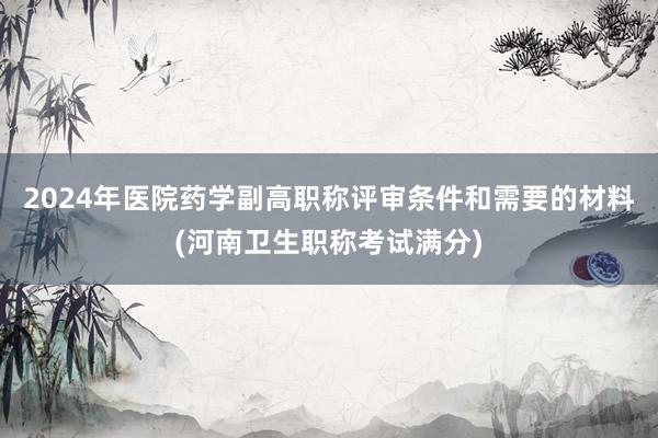 2024年医院药学副高职称评审条件和需要的材料(河南卫生职称考试满分)