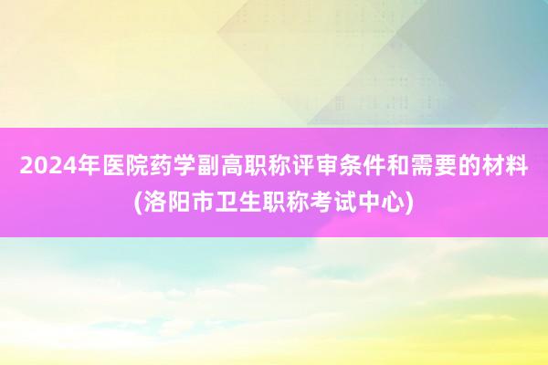 2024年医院药学副高职称评审条件和需要的材料(洛阳市卫生职称考试中心)