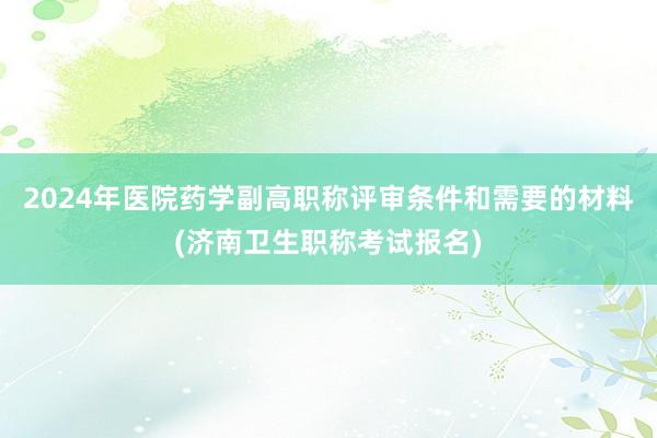 2024年医院药学副高职称评审条件和需要的材料(济南卫生职称考试报名)