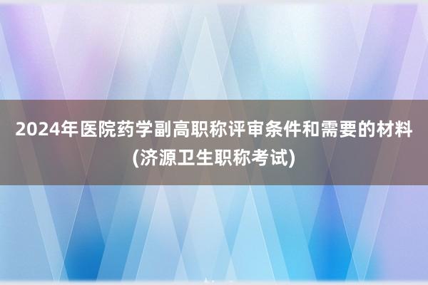 2024年医院药学副高职称评审条件和需要的材料(济源卫生职称考试)