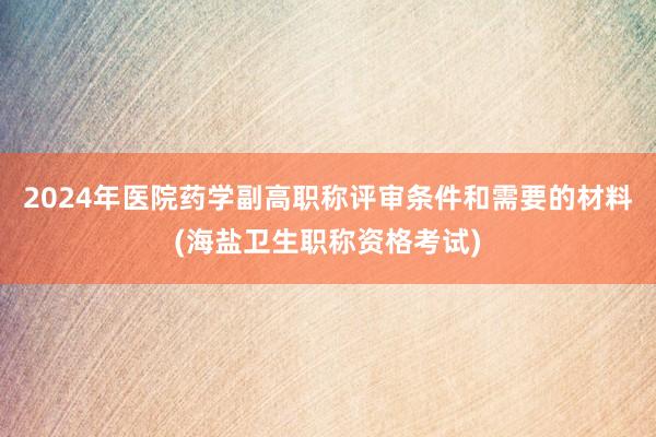 2024年医院药学副高职称评审条件和需要的材料(海盐卫生职称资格考试)