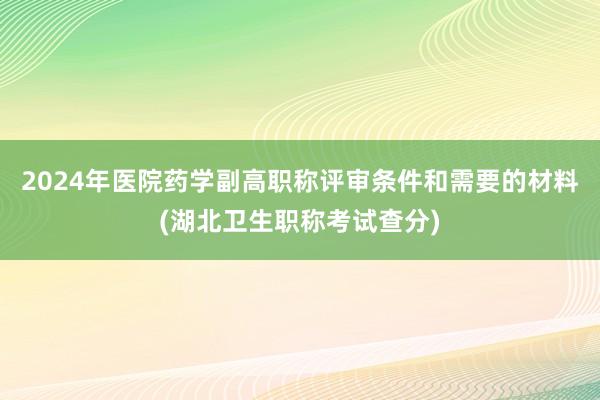 2024年医院药学副高职称评审条件和需要的材料(湖北卫生职称考试查分)